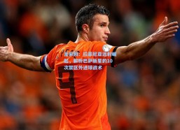 足彩网：拉菲尼亚远射崛起，解析巴萨新星的10次禁区外进球战术